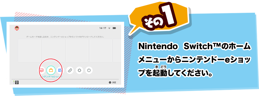 その1 Nintendo Switch(TM)のホームメニューからニンテンドーeショップを起動（きどう）してください。