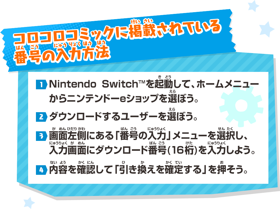 コロコロコミックに掲載（けいさい）されている番号（ばんごう）の入力方法（にゅうりょくほうほう） 1.Nintendo SwitchTMを起動（きどう）して、ホームメニューからニンテンドーeショップを選（えら）ぼう。→2.ダウンロードするユーザーを選（えら）ぼう。→3.画面左側（がめんひだりがわ）にある「番号（ばんごう）の入力（にゅうりょく）」メニューを選択（せんたく）し、入力画面（にゅうりょくばんごう）にダウンロード番号（ばんごう）(16桁（けた）)を入力（にゅうりょく）しよう。→4.内容（ないよう）を確認（かくにん）して「引（ひ）き換（か）えを確定（かくてい）する」を押（お）そう。
