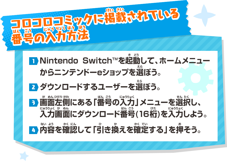 コロコロコミックに掲載（けいさい）されている番号（ばんごう）の入力方法（にゅうりょくほうほう） 1.Nintendo SwitchTMを起動（きどう）して、ホームメニューからニンテンドーeショップを選（えら）ぼう。→2.ダウンロードするユーザーを選（えら）ぼう。→3.画面左側（がめんひだりがわ）にある「番号（ばんごう）の入力（にゅうりょく）」メニューを選択（せんたく）し、入力画面（にゅうりょくばんごう）にダウンロード番号（ばんごう）(16桁（けた）)を入力（にゅうりょく）しよう。→4.内容（ないよう）を確認（かくにん）して「引（ひ）き換（か）えを確定（かくてい）する」を押（お）そう。